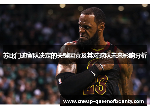 苏比门迪留队决定的关键因素及其对球队未来影响分析 苏比门迪留队决定的关键因素及其对球队未来影响分析