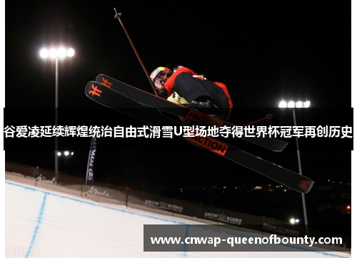 谷爱凌延续辉煌统治自由式滑雪U型场地夺得世界杯冠军再创历史