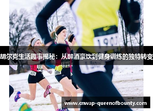 胡尔克生活趣事揭秘：从醉酒豪饮到健身训练的独特转变