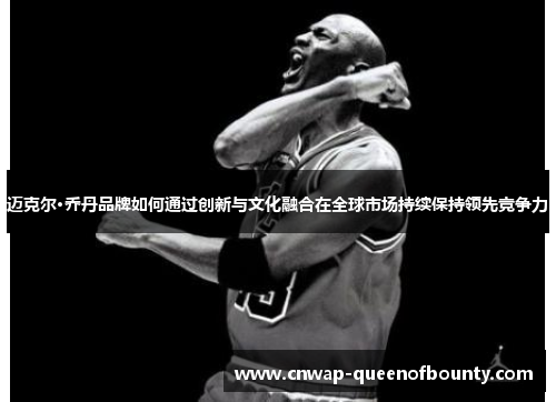 迈克尔·乔丹品牌如何通过创新与文化融合在全球市场持续保持领先竞争力 迈克尔·乔丹品牌如何通过创新与文化融合在全球市场持续保持领先竞争力