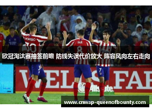 欧冠淘汰赛抽签前瞻 防线失误代价放大 阵容风向左右走向