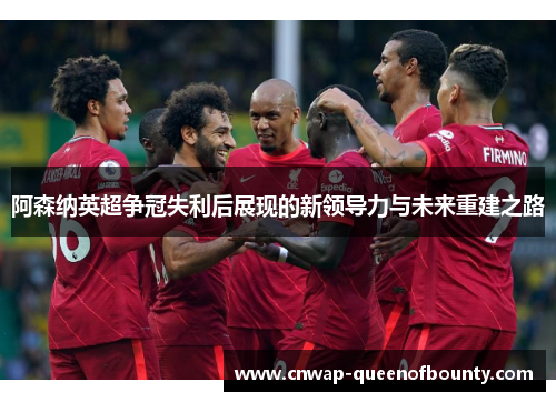 阿森纳英超争冠失利后展现的新领导力与未来重建之路
